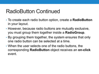 RadioButton Continued
• To create each radio button option, create a RadioButton
in your layout.
• However, because radio buttons are mutually exclusive,
you must group them together inside a RadioGroup.
• By grouping them together, the system ensures that only
one radio button can be selected at a time.
• When the user selects one of the radio buttons, the
corresponding RadioButton object receives an on-click
event.
 