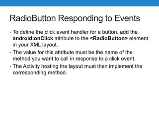 RadioButton Responding to Events
• To define the click event handler for a button, add the
android:onClick attribute to the <RadioButton> element
in your XML layout.
• The value for this attribute must be the name of the
method you want to call in response to a click event.
• The Activity hosting the layout must then implement the
corresponding method.
 