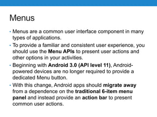 Menus
• Menus are a common user interface component in many
types of applications.
• To provide a familiar and consistent user experience, you
should use the Menu APIs to present user actions and
other options in your activities.
• Beginning with Android 3.0 (API level 11), Android-
powered devices are no longer required to provide a
dedicated Menu button.
• With this change, Android apps should migrate away
from a dependence on the traditional 6-item menu
panel and instead provide an action bar to present
common user actions.
 