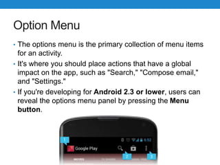 Option Menu
• The options menu is the primary collection of menu items
for an activity.
• It's where you should place actions that have a global
impact on the app, such as "Search," "Compose email,"
and "Settings."
• If you're developing for Android 2.3 or lower, users can
reveal the options menu panel by pressing the Menu
button.
 
