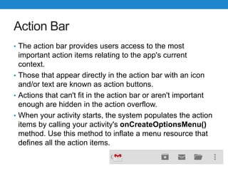 Action Bar
• The action bar provides users access to the most
important action items relating to the app's current
context.
• Those that appear directly in the action bar with an icon
and/or text are known as action buttons.
• Actions that can't fit in the action bar or aren't important
enough are hidden in the action overflow.
• When your activity starts, the system populates the action
items by calling your activity's onCreateOptionsMenu()
method. Use this method to inflate a menu resource that
defines all the action items.
 