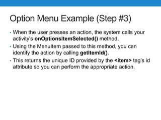 Option Menu Example (Step #3)
• When the user presses an action, the system calls your
activity's onOptionsItemSelected() method.
• Using the MenuItem passed to this method, you can
identify the action by calling getItemId().
• This returns the unique ID provided by the <item> tag's id
attribute so you can perform the appropriate action.
 
