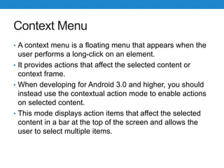 Context Menu
• A context menu is a floating menu that appears when the
user performs a long-click on an element.
• It provides actions that affect the selected content or
context frame.
• When developing for Android 3.0 and higher, you should
instead use the contextual action mode to enable actions
on selected content.
• This mode displays action items that affect the selected
content in a bar at the top of the screen and allows the
user to select multiple items.
 
