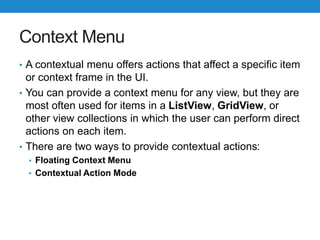 Context Menu
• A contextual menu offers actions that affect a specific item
or context frame in the UI.
• You can provide a context menu for any view, but they are
most often used for items in a ListView, GridView, or
other view collections in which the user can perform direct
actions on each item.
• There are two ways to provide contextual actions:
• Floating Context Menu
• Contextual Action Mode
 