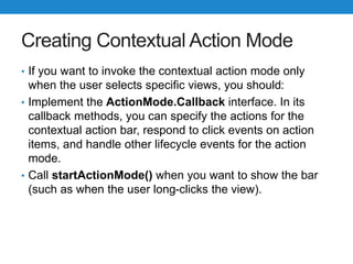 Creating Contextual Action Mode
• If you want to invoke the contextual action mode only
when the user selects specific views, you should:
• Implement the ActionMode.Callback interface. In its
callback methods, you can specify the actions for the
contextual action bar, respond to click events on action
items, and handle other lifecycle events for the action
mode.
• Call startActionMode() when you want to show the bar
(such as when the user long-clicks the view).
 