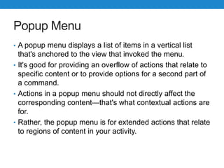 Popup Menu
• A popup menu displays a list of items in a vertical list
that's anchored to the view that invoked the menu.
• It's good for providing an overflow of actions that relate to
specific content or to provide options for a second part of
a command.
• Actions in a popup menu should not directly affect the
corresponding content—that's what contextual actions are
for.
• Rather, the popup menu is for extended actions that relate
to regions of content in your activity.
 