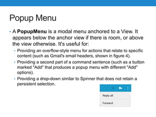 Popup Menu
• A PopupMenu is a modal menu anchored to a View. It
appears below the anchor view if there is room, or above
the view otherwise. It's useful for:
• Providing an overflow-style menu for actions that relate to specific
content (such as Gmail's email headers, shown in figure 4).
• Providing a second part of a command sentence (such as a button
marked "Add" that produces a popup menu with different "Add"
options).
• Providing a drop-down similar to Spinner that does not retain a
persistent selection.
 