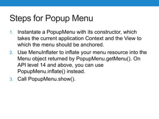 Steps for Popup Menu
1. Instantate a PopupMenu with its constructor, which
takes the current application Context and the View to
which the menu should be anchored.
2. Use MenuInflater to inflate your menu resource into the
Menu object returned by PopupMenu.getMenu(). On
API level 14 and above, you can use
PopupMenu.inflate() instead.
3. Call PopupMenu.show().
 
