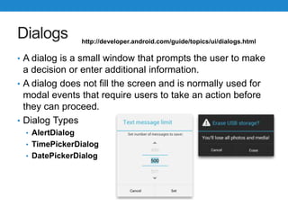 Dialogs
• A dialog is a small window that prompts the user to make
a decision or enter additional information.
• A dialog does not fill the screen and is normally used for
modal events that require users to take an action before
they can proceed.
• Dialog Types
• AlertDialog
• TimePickerDialog
• DatePickerDialog
http://developer.android.com/guide/topics/ui/dialogs.html
 