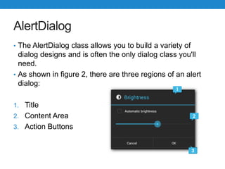 AlertDialog
• The AlertDialog class allows you to build a variety of
dialog designs and is often the only dialog class you'll
need.
• As shown in figure 2, there are three regions of an alert
dialog:
1. Title
2. Content Area
3. Action Buttons
 