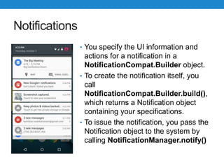 Notifications
• You specify the UI information and
actions for a notification in a
NotificationCompat.Builder object.
• To create the notification itself, you
call
NotificationCompat.Builder.build(),
which returns a Notification object
containing your specifications.
• To issue the notification, you pass the
Notification object to the system by
calling NotificationManager.notify()
 