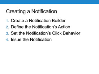 Creating a Notification
1. Create a Notification Builder
2. Define the Notification’s Action
3. Set the Notification’s Click Behavior
4. Issue the Notification
 