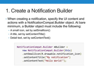 1. Create a Notification Builder
• When creating a notification, specify the UI content and
actions with a NotificationCompat.Builder object. At bare
minimum, a Builder object must include the following:
• A small icon, set by setSmallIcon()
• A title, set by setContentTitle()
• Detail text, set by setContentText()
 