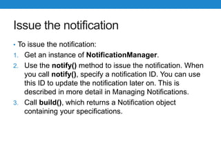 Issue the notification
• To issue the notification:
1. Get an instance of NotificationManager.
2. Use the notify() method to issue the notification. When
you call notify(), specify a notification ID. You can use
this ID to update the notification later on. This is
described in more detail in Managing Notifications.
3. Call build(), which returns a Notification object
containing your specifications.
 