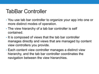 TabBar Controller
• You use tab bar controller to organize your app into one or
more distinct modes of operation.
• The view hierarchy of a tab bar controller is self
contained.
• It is composed of views that the tab bar controller
manages directly and views that are managed by content
view controllers you provide.
• Each content view controller manages a distinct view
hierarchy, and the tab bar controller coordinates the
navigation between the view hierarchies.
 