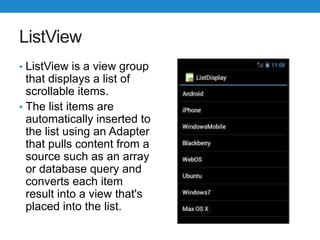 ListView
• ListView is a view group
that displays a list of
scrollable items.
• The list items are
automatically inserted to
the list using an Adapter
that pulls content from a
source such as an array
or database query and
converts each item
result into a view that's
placed into the list.
 