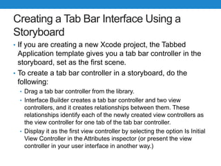 Creating a Tab Bar Interface Using a
Storyboard
• If you are creating a new Xcode project, the Tabbed
Application template gives you a tab bar controller in the
storyboard, set as the first scene.
• To create a tab bar controller in a storyboard, do the
following:
• Drag a tab bar controller from the library.
• Interface Builder creates a tab bar controller and two view
controllers, and it creates relationships between them. These
relationships identify each of the newly created view controllers as
the view controller for one tab of the tab bar controller.
• Display it as the first view controller by selecting the option Is Initial
View Controller in the Attributes inspector (or present the view
controller in your user interface in another way.)
 