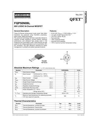 May 2001
QFETTM
FQP50N06L
©2001 Fairchild Semiconductor Corporation Rev. A1. May 2001
FQP50N06L
60V LOGIC N-Channel MOSFET
General Description
These N-Channel enhancement mode power field effect
transistors are produced using Fairchild’s proprietary,
planar stripe, DMOS technology.
This advanced technology has been especially tailored to
minimize on-state resistance, provide superior switching
performance, and withstand high energy pulse in the
avalanche and commutation mode. These devices are well
suited for low voltage applications such as automotive, DC/
DC converters, and high efficiency switching for power
management in portable and battery operated products.
Features
• 52.4A, 60V, RDS(on) = 0.021Ω @VGS = 10 V
• Low gate charge ( typical 24.5 nC)
• Low Crss ( typical 90 pF)
• Fast switching
• 100% avalanche tested
• Improved dv/dt capability
• 175°C maximum junction temperature rating
Absolute Maximum Ratings TC = 25°C unless otherwise noted
Thermal Characteristics
Symbol Parameter FQP50N06L Units
VDSS Drain-Source Voltage 60 V
ID Drain Current - Continuous (TC = 25°C) 52.4 A
- Continuous (TC = 100°C) 37.1 A
IDM Drain Current - Pulsed (Note 1) 210 A
VGSS Gate-Source Voltage ± 20 V
EAS Single Pulsed Avalanche Energy (Note 2) 990 mJ
IAR Avalanche Current (Note 1) 52.4 A
EAR Repetitive Avalanche Energy (Note 1) 12.1 mJ
dv/dt Peak Diode Recovery dv/dt (Note 3) 7.0 V/ns
PD Power Dissipation (TC = 25°C) 121 W
- Derate above 25°C 0.81 W/°C
TJ, TSTG Operating and Storage Temperature Range -55 to +175 °C
TL
Maximum lead temperature for soldering purposes,
1/8" from case for 5 seconds
300 °C
Symbol Parameter Typ Max Units
RθJC Thermal Resistance, Junction-to-Case -- 1.24 °C/W
RθCS Thermal Resistance, Case-to-Sink 0.5 -- °C/W
RθJA Thermal Resistance, Junction-to-Ambient -- 62.5 °C/W
! "
!
!
! "
"
"
! "
!
!
! "
"
"
S
D
G
TO-220
FQP Series
G
S
D
 
