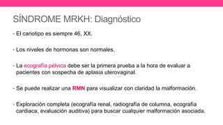 SÍNDROME MRKH: Diagnóstico
• El cariotipo es siempre 46, XX.
• Los niveles de hormonas son normales.
• La ecografía pélvica debe ser la primera prueba a la hora de evaluar a
pacientes con sospecha de aplasia uterovaginal.
• Se puede realizar una RMN para visualizar con claridad la malformación.
• Exploración completa (ecografía renal, radiografía de columna, ecografía
cardiaca, evaluación auditiva) para buscar cualquier malformación asociada.
 