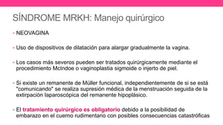 SÍNDROME MRKH: Manejo quirúrgico
• NEOVAGINA
• Uso de dispositivos de dilatación para alargar gradualmente la vagina.
• Los casos más severos pueden ser tratados quirúrgicamente mediante el
procedimiento McIndoe o vaginoplastia sigmoide o injerto de piel.
• Si existe un remanente de Müller funcional, independientemente de si se está
"comunicando" se realiza supresión médica de la menstruación seguida de la
extirpación laparoscópica del remanente hipoplásico.
• El tratamiento quirúrgico es obligatorio debido a la posibilidad de
embarazo en el cuerno rudimentario con posibles consecuencias catastróficas
 