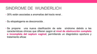 SINDROME DE WUNDERLICH
• 30% están asociadas a anomalías del tracto renal .
• Su etiopatogenia es desconocida .
• Se propone una nueva clasificación de este síndrome debido a las
características clínicas que difieren según el nivel de obstrucción completa
e incompleta del septum vaginal, permitiendo un diagnóstico oportuno y
tratamiento eficaz
 
