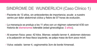SINDROME DE WUNDERLICH (Caso Clínico 1)
• Paciente de 13 años, sin antecedentes de importancia; acude a nuestro
centro por dolor abdominal cíclico y fiebre de 07 horas de evolución.
• La menarquia se produjo a los 11 años con un régimen catamenial 4/30 con
historia de dismenorrea tolerable (edad ginecológica: 2 años).
• Al examen físico: peso: 42 kilos .Mamas: estadio tanner 4, abdomen doloroso
a la palpación en fosa iliaca izquierda, se palpa masa de 6cm poco móvil.
• Vulva: estadio tanner 4, vaginometria 3cm de borde himeneal.
 
