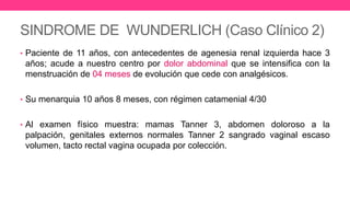 SINDROME DE WUNDERLICH (Caso Clínico 2)
• Paciente de 11 años, con antecedentes de agenesia renal izquierda hace 3
años; acude a nuestro centro por dolor abdominal que se intensifica con la
menstruación de 04 meses de evolución que cede con analgésicos.
• Su menarquia 10 años 8 meses, con régimen catamenial 4/30
• Al examen físico muestra: mamas Tanner 3, abdomen doloroso a la
palpación, genitales externos normales Tanner 2 sangrado vaginal escaso
volumen, tacto rectal vagina ocupada por colección.
 