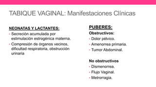 TABIQUE VAGINAL: Manifestaciones Clínicas
NEONATAS Y LACTANTES:
• Secreción acumulada por
estimulación estrogénica materna.
• Compresión de órganos vecinos,
dificultad respiratoria, obstrucción
urinaria
PUBERES:
Obstructivos:
• Dolor pélvico.
• Amenorrea primaria.
• Tumor Abdominal.
No obstructivos
• Dismenorrea.
• Flujo Vaginal.
• Metrorragia.
 