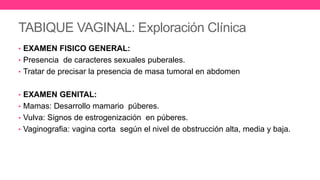TABIQUE VAGINAL: Exploración Clínica
• EXAMEN FISICO GENERAL:
• Presencia de caracteres sexuales puberales.
• Tratar de precisar la presencia de masa tumoral en abdomen
• EXAMEN GENITAL:
• Mamas: Desarrollo mamario púberes.
• Vulva: Signos de estrogenización en púberes.
• Vaginografia: vagina corta según el nivel de obstrucción alta, media y baja.
 