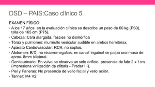 DSD – PAIS:Caso clínico 5
EXAMEN FÍSICO:
• A los 17 años en la evaluación clínica se describe un peso de 60 kg (P60),
talla de 165 cm (P75).
• Cabeza: Cara alargada, fascies no dismórfica
• Tórax y pulmones: murmullo vesicular audible en ambos hemitórax.
• Aparato Cardiovascular: RCR, no soplos.
• Abdomen: B/D, no visceromegalias, en canal inguinal se palpa una masa de
aprox. 8mm bilateral.
• Genitourinario: En vulva se observa un solo orificio, presencia de falo 2 x 1cm
(impresiona virilización de clítoris - Prader III).
• Piel y Faneras: No presencia de vello facial y vello axilar.
• Tanner: M4 V2
 