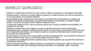 MANEJO QUIRUGICO
• Obtener un fragmento de dermis de una o ambas nalgas, empleando un dermátomo de Paget.
• Posteriormente, mientras el cirujano plástico prepara un molde cilíndrico de 10cm de diámetro y
15 cm de longitud con la dermis obtenida.
• El ginecólogo clivaje vesicorrectal: tras exponer correctamente el infundíbulo, se realiza una
incisión transversal, se atraviesan los planos aponeuróticos superficiales y se llega al tejido
celular, el cual se clava fácil mente mediante disección roma.
• La disección lateral es fácil, pero se requiere precaución cuando se libera la cara posterior, en
contacto con el recto.
• Finaliza la creación del nuevo espacio cuando se alcanza el fondo de saco de Douglas,
Hemostasia para conseguir la adherencia del injerto. A continuación, se procede a la introducción
en la neocavidad del molde, con el injerto de piel con la dermis orientada hacia el exterior para
que pueda ser vascularizada.
• Se fija el injerto al introito con puntos sueltos durante el postoperatorio, es importante mantener la
sonda vesical durante 2 días y el molde de gasas durante 10 días.
• En ocasiones es preferible extraer la prótesis bajo anestesia general, ya que permite controlar la
cicatrización del injerto.
• Una vez extraída la prótesis, debe enseñarse a la paciente a introducirse molde se silicona, que
deberá emplear hasta que mantenga relaciones sexuales con asiduidad según protocolo
 