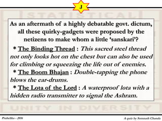 As an aftermath of a highly debatable govt. dictum,
all these quirky-gadgets were proposed by the
netizens to make whom a little ‘sanskari’?
* The Binding Thread : This sacred steel thread
not only looks hot on the chest but can also be used
for climbing or squeezing the life out of enemies.
* The Boom Bhajan : Double-tapping the phone
blows the ear-drums.
* The Lota of the Lord : A waterproof lota with a
hidden radio transmitter to signal the Ashram.
A quiz by Somnath Chanda
J
Prahelika - 2016
 