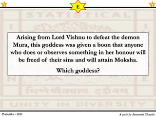 Arising from Lord Vishnu to defeat the demon
Mura, this goddess was given a boon that anyone
who does or observes something in her honour will
be freed of their sins and will attain Moksha.
Which goddess?
A quiz by Somnath Chanda
E
Prahelika - 2016
 