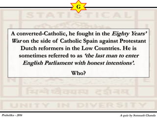 A converted-Catholic, he fought in the Eighty Years’
War on the side of Catholic Spain against Protestant
Dutch reformers in the Low Countries. He is
sometimes referred to as ‘the last man to enter
English Parliament with honest intentions’.
Who?
A quiz by Somnath Chanda
G
Prahelika - 2016
 