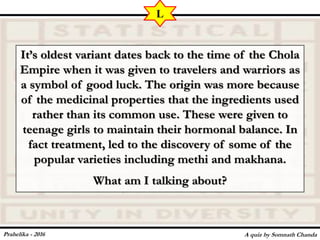 It’s oldest variant dates back to the time of the Chola
Empire when it was given to travelers and warriors as
a symbol of good luck. The origin was more because
of the medicinal properties that the ingredients used
rather than its common use. These were given to
teenage girls to maintain their hormonal balance. In
fact treatment, led to the discovery of some of the
popular varieties including methi and makhana.
What am I talking about?
A quiz by Somnath Chanda
L
Prahelika - 2016
 