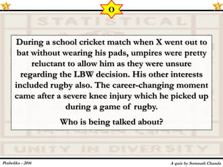 During a school cricket match when X went out to
bat without wearing his pads, umpires were pretty
reluctant to allow him as they were unsure
regarding the LBW decision. His other interests
included rugby also. The career-changing moment
came after a severe knee injury which he picked up
during a game of rugby.
Who is being talked about?
A quiz by Somnath Chanda
O
Prahelika - 2016
 