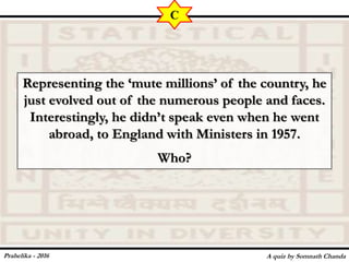 Representing the ‘mute millions’ of the country, he
just evolved out of the numerous people and faces.
Interestingly, he didn’t speak even when he went
abroad, to England with Ministers in 1957.
Who?
A quiz by Somnath Chanda
C
Prahelika - 2016
 