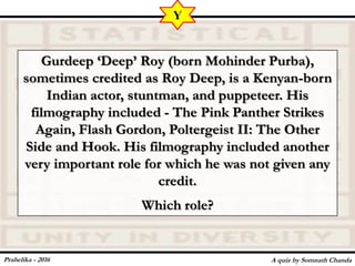 Gurdeep ‘Deep’ Roy (born Mohinder Purba),
sometimes credited as Roy Deep, is a Kenyan-born
Indian actor, stuntman, and puppeteer. His
filmography included - The Pink Panther Strikes
Again, Flash Gordon, Poltergeist II: The Other
Side and Hook. His filmography included another
very important role for which he was not given any
credit.
Which role?
A quiz by Somnath Chanda
Y
Prahelika - 2016
 