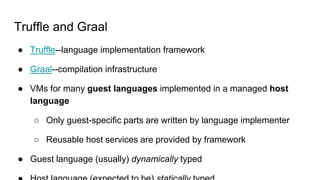 Truffle and Graal
 Truffle--language implementation framework
 Graal--compilation infrastructure
 VMs for many guest languages implemented in a managed host
language
 Only guest-specific parts are written by language implementer
 Reusable host services are provided by framework
 Guest language (usually) dynamically typed
 