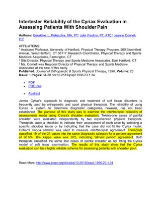 Intertester Reliability of the Cyriax Evaluation in
Assessing Patients With Shoulder Pain
Authors: Geraldine L. Pellecchia, MA, PT1 Julie Paolino, PT, ATC2 Jeanne Connell,
PT3
AFFILIATIONS:
1 Assistant Professor, University of Hartford, Physical Therapy Program, 200 Bloomfield
Avenue, West Hartford, CT 06117; Research Coordinator, Physical Therapy and Sports
Medicine Associates, Farmington, CT
2 Site Director, Physical Therapy and Sports Medicine Associates, East Hartford, CT
3 Ms. Connell was Regional Director of Physical Therapy and Sports Medicine
Associates at the time of this study.
Published: Journal of Orthopaedic & Sports Physical Therapy, 1996, Volume: 23
Issue: 1 Pages: 34-38 doi:10.2519/jospt.1996.23.1.34
 PDF
 PDF Plus
 Abstract
James Cyriax's approach to diagnosis and treatment of soft tissue disorders is
frequently used by orthopaedic and sport physical therapists. The reliability of using
Cyriax' s system to determine diagnostic categories, however, has not been
established. The purpose of this study was to examine the intertherapist reliability of
assessments made using Cyriax's shoulder evaluation. Twenty-one cases of painful
shoulder were evaluated independently by two experienced physical therapists.
Therapists used a checklist to indicate their assessment of each case by selecting a
specific shoulder lesion or by indicating that the case did not fit the Cyriax model.
Cohen's kappa statistic was used to measure intertherapist agreement. Therapists
classified 19 of the 21 cases into the same diagnostic category for a percent agreement
of 90.5%. The kappa value was .875, indicating “almost period” agreement. Both
therapists classified the same four cases of painful shoulder as not fitting the Cyriax
model of soft issue examination. The results of this study show that the Cyriax
evaluation can be a highly reliable schema for assessing patients with shoulder pain.
Read More: http://www.jospt.org/doi/abs/10.2519/jospt.1996.23.1.34
 