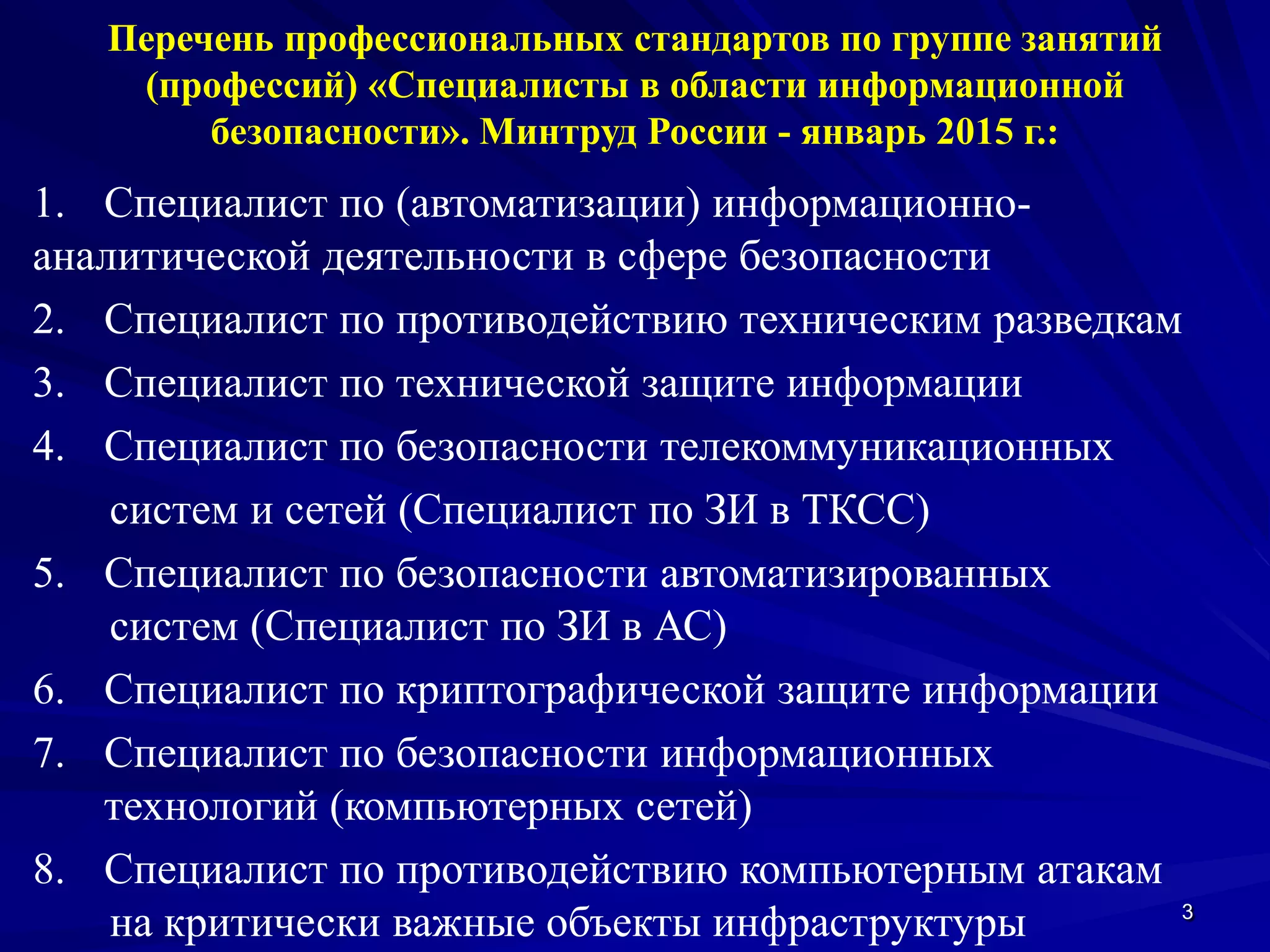 3
Перечень профессиональных стандартов по группе занятий
(профессий) «Специалисты в области информационной
безопасности». Минтруд России - январь 2015 г.:
1. Специалист по (автоматизации) информационно-
аналитической деятельности в сфере безопасности
2. Специалист по противодействию техническим разведкам
3. Специалист по технической защите информации
4. Специалист по безопасности телекоммуникационных
систем и сетей (Специалист по ЗИ в ТКСС)
5. Специалист по безопасности автоматизированных
систем (Специалист по ЗИ в АС)
6. Специалист по криптографической защите информации
7. Специалист по безопасности информационных
технологий (компьютерных сетей)
8. Специалист по противодействию компьютерным атакам
на критически важные объекты инфраструктуры
 