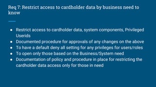 Req 7: Restrict access to cardholder data by business need to
know
● Restrict access to cardholder data, system components, Privileged
Userids
● Documented procedure for approvals of any changes on the above
● To have a default deny all setting for any privileges for users/roles
● To open only those based on the Business/System need
● Documentation of policy and procedure in place for restricting the
cardholder data access only for those in need
 