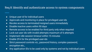 Req 8: Identify and authenticate access to system components
● Unique user id for individual users
● Approvals and monitoring in place for privileged user-ids
● Revoke access to terminated/resigned users immediately
● Disable inactive users within 90 days
● Remote access to be enabled for third party only when required
● Lock out user ids with invalid attempts maximum of 6 attempts
● Implement idle session timeout within 15 minutes
● Enable 2FA for the privileged user-ids
● Strict password controls viz., password history, complex password,
encryption etc.,
● Any application IDs to be used only by systems and not by individual users
 