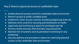 Req 9: Restrict physical access to cardholder data
● Enable physical access control to cardholder data environment
● Restrict access to public available jacks
● Implement visitor access controls including badges/log book etc.,
● Maintain strict control on securing and distribution of media
● Approvals and monitoring in place for privileged user-ids
● Destroy media securely after business required period
● Maintain list of systems and do periodical monitoring for any
tampering
● Security policies and procedure in place for restricting physical
access to the cardholder data environment
 