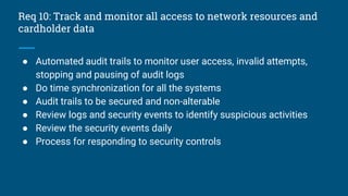 Req 10: Track and monitor all access to network resources and
cardholder data
● Automated audit trails to monitor user access, invalid attempts,
stopping and pausing of audit logs
● Do time synchronization for all the systems
● Audit trails to be secured and non-alterable
● Review logs and security events to identify suspicious activities
● Review the security events daily
● Process for responding to security controls
 