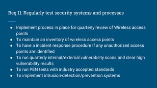 Req 11: Regularly test security systems and processes
● Implement process in place for quarterly review of Wireless access
points
● To maintain an inventory of wireless access points
● To have a incident response procedure if any unauthorized access
points are identified
● To run quarterly internal/external vulnerability scans and clear high
vulnerability results
● To run PEN tests with industry accepted standards
● To implement intrusion-detection/prevention systems
 