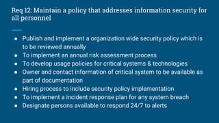 Req 12: Maintain a policy that addresses information security for
all personnel
● Publish and implement a organization wide security policy which is
to be reviewed annually
● To implement an annual risk assessment process
● To develop usage policies for critical systems & technologies
● Owner and contact information of critical system to be available as
part of documentation
● Hiring process to include security policy implementation
● To implement a incident response plan for any system breach
● Designate persons available to respond 24/7 to alerts
 