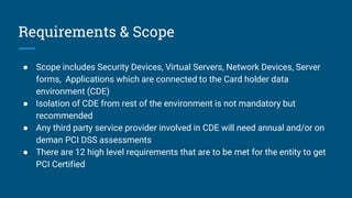 Requirements & Scope
● Scope includes Security Devices, Virtual Servers, Network Devices, Server
forms, Applications which are connected to the Card holder data
environment (CDE)
● Isolation of CDE from rest of the environment is not mandatory but
recommended
● Any third party service provider involved in CDE will need annual and/or on
deman PCI DSS assessments
● There are 12 high level requirements that are to be met for the entity to get
PCI Certified
 
