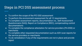 Steps in PCI DSS assessment process
● To confirm the scope of the PCI DSS assessment
● To perform the environment assessment for all 12 requirements.
● To complete assessment reports, documentation viz., Self-Assessment
Questionnaire (SAQ), Report on Compliance (ROC), compensating control
documentations
● To complete the compliance attestation for service providers (PA-DSS) or
merchants
● To complete other requested documentation such as ASV scan reports for
the service providers or merchants
● To do remediation if any of the requirements are not in place and provide
report
 