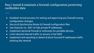 Req 1: Install & maintain a firewall configuration protecting
cardholder data
● Establish formal process for testing and approving any firewall/routing
configuration changes
● Secure & Synchronize Router & Firewall configuration files
● Use features viz., NAT to hide private IP addresses
● Implement personal firewall or softwares for portable devices
● Limit inbound internet traffic to servers in the DMZ
● Implement anti-spoofing to detect & block fourced IP-addresses traffic
entering the network
 
